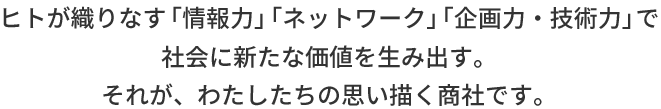 ヒトが織りなす「情報力」「ネットワーク」「企画力・技術力」で社会に新たな価値を生み出す。それが、わたしたちの思い描く商社です。