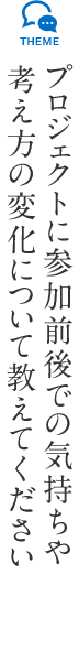 プロジェクトに参加前後での気持ちや考え方の変化について教えてください