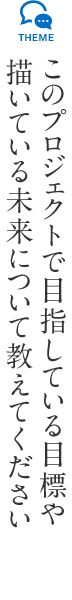 このプロジェクトで目指している目標や描いている未来のイメージを教えて下さい